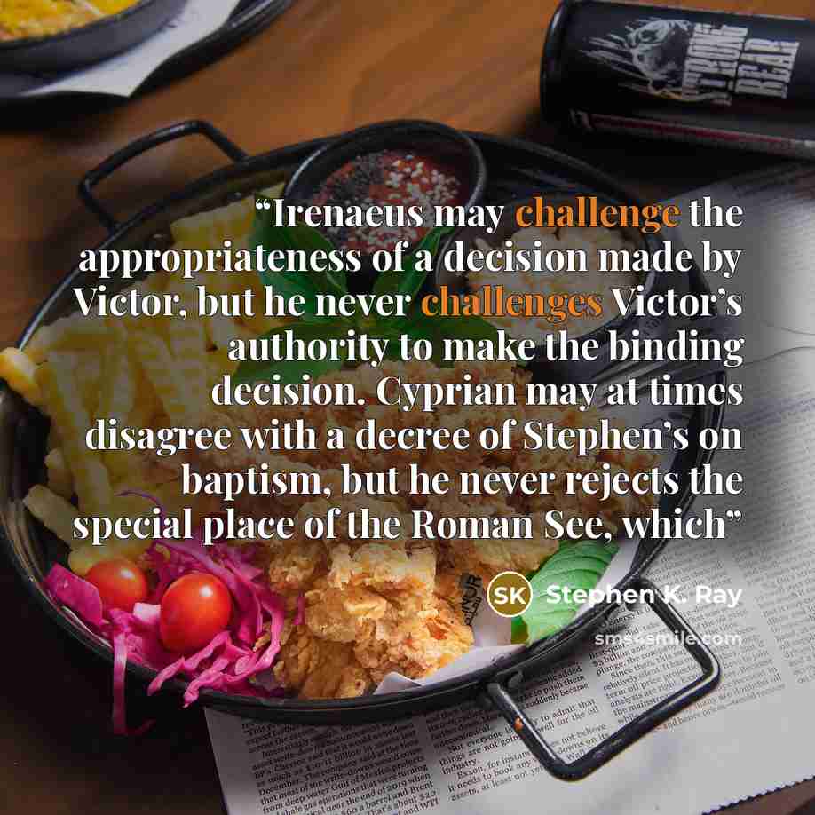“Irenaeus may challenge the appropriateness of a decision made by Victor, but he never challenges Victor’s authority to make the binding decision. Cyprian may at times disagree with a decree of Stephen’s on baptism, but he never rejects the special place of the Roman See, which” quote by Stephen K. Ray