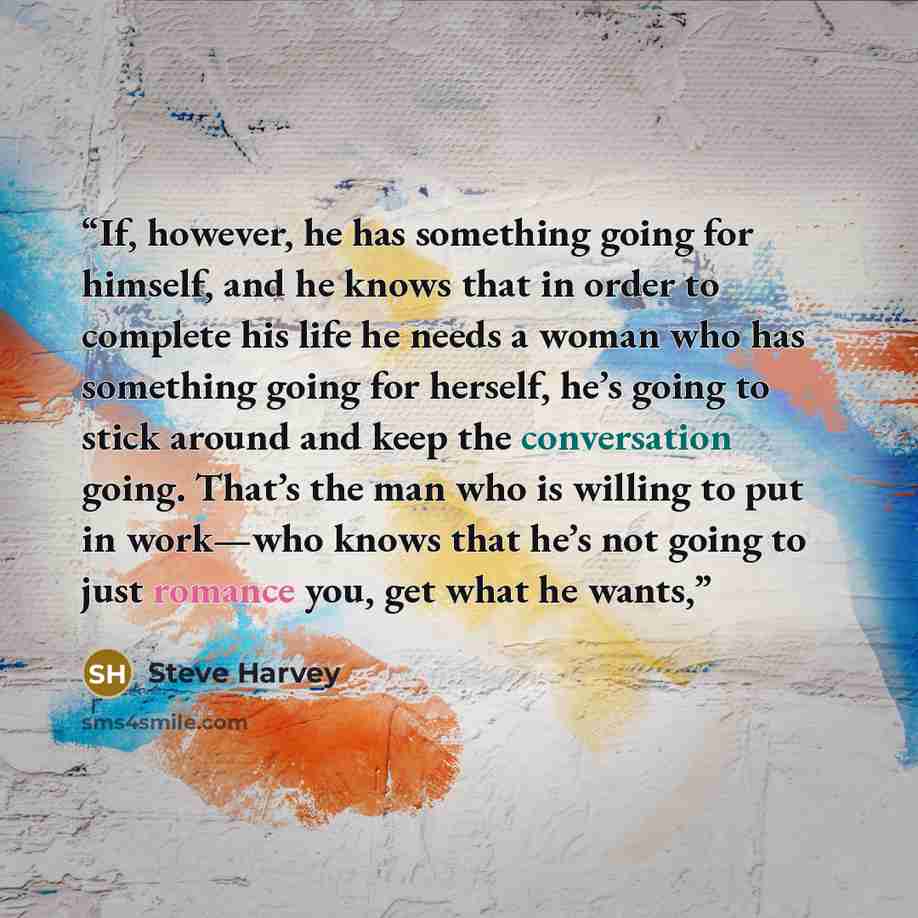 “If, however, he has something going for himself, and he knows that in order to complete his life he needs a woman who has something going for herself, he’s going to stick around and keep the conversation going. That’s the man who is willing to put in work—who knows that he’s not going to just…” quote by Steve Harvey