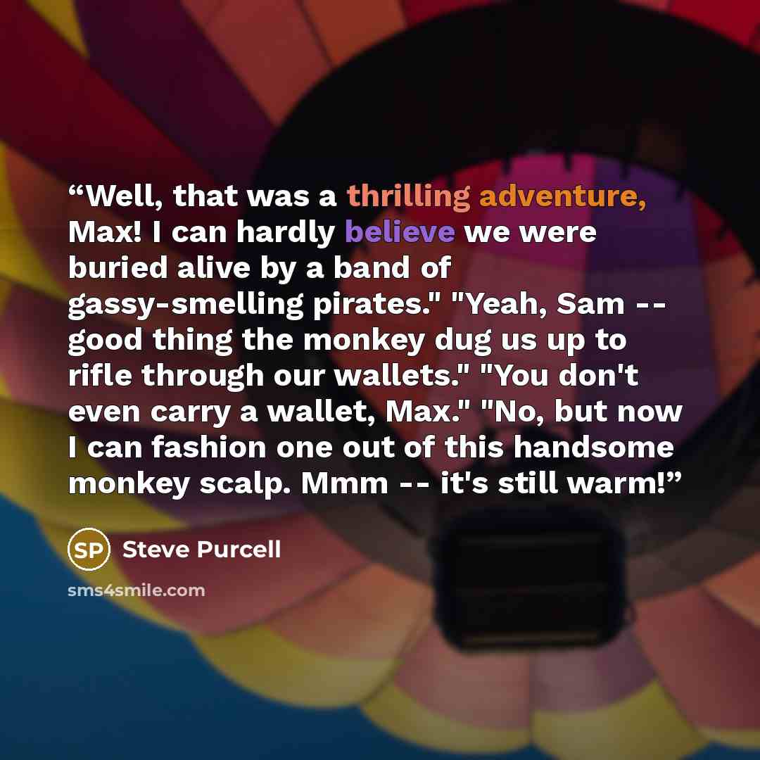 “Well, that was a thrilling adventure, Max! I can hardly believe we were buried alive by a band of gassy-smelling pirates." "Yeah, Sam -- good thing the monkey dug us up to rifle through our wallets." "You don't even carry a wallet, Max." "No, but now I can fashion one out of this handsome monkey…” quote by Steve Purcell