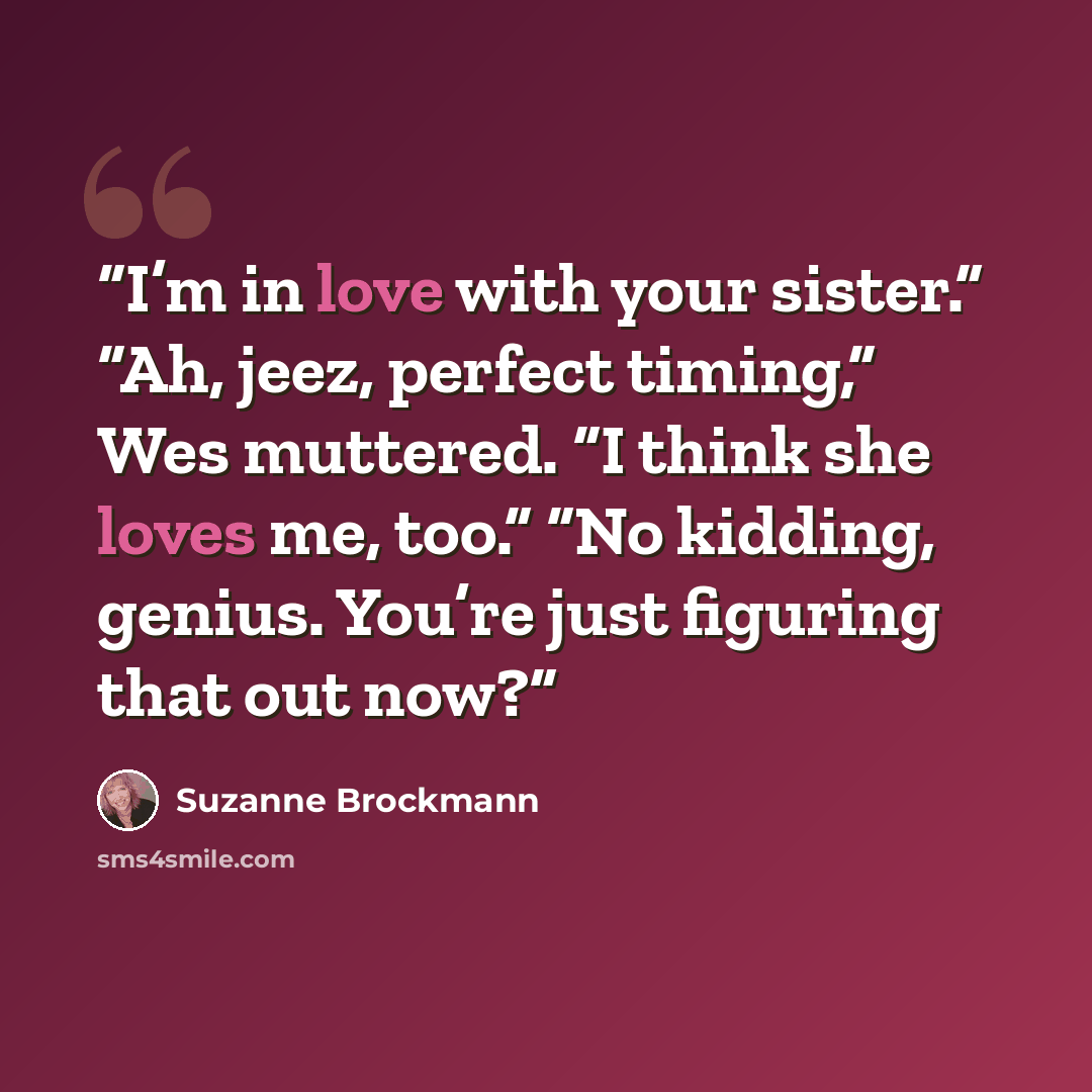 “I’m in love with your sister.” “Ah, jeez, perfect timing,” Wes muttered. “I think she loves me, too.” “No kidding, genius. You’re just figuring that out now?” quote by Suzanne Brockmann