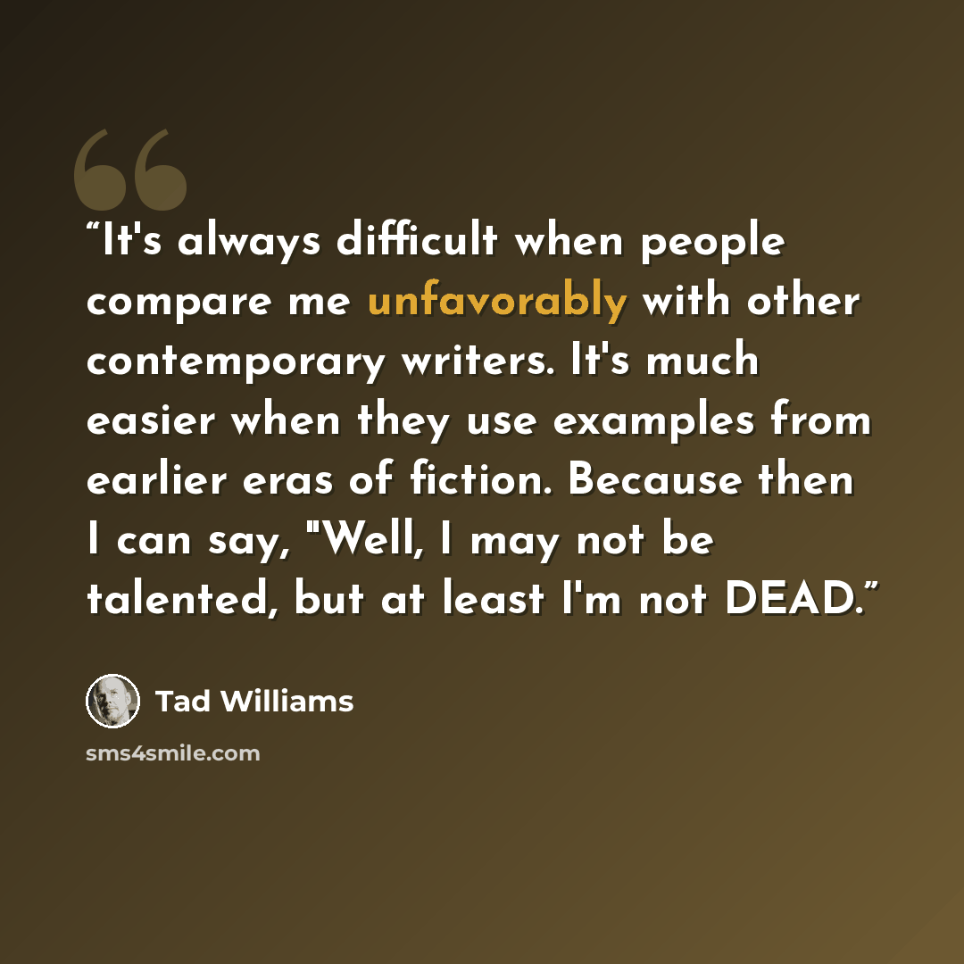 “It's always difficult when people compare me unfavorably with other contemporary writers. It's much easier when they use examples from earlier eras of fiction. Because then I can say, "Well, I may not be talented, but at least I'm not DEAD.” quote by Tad Williams