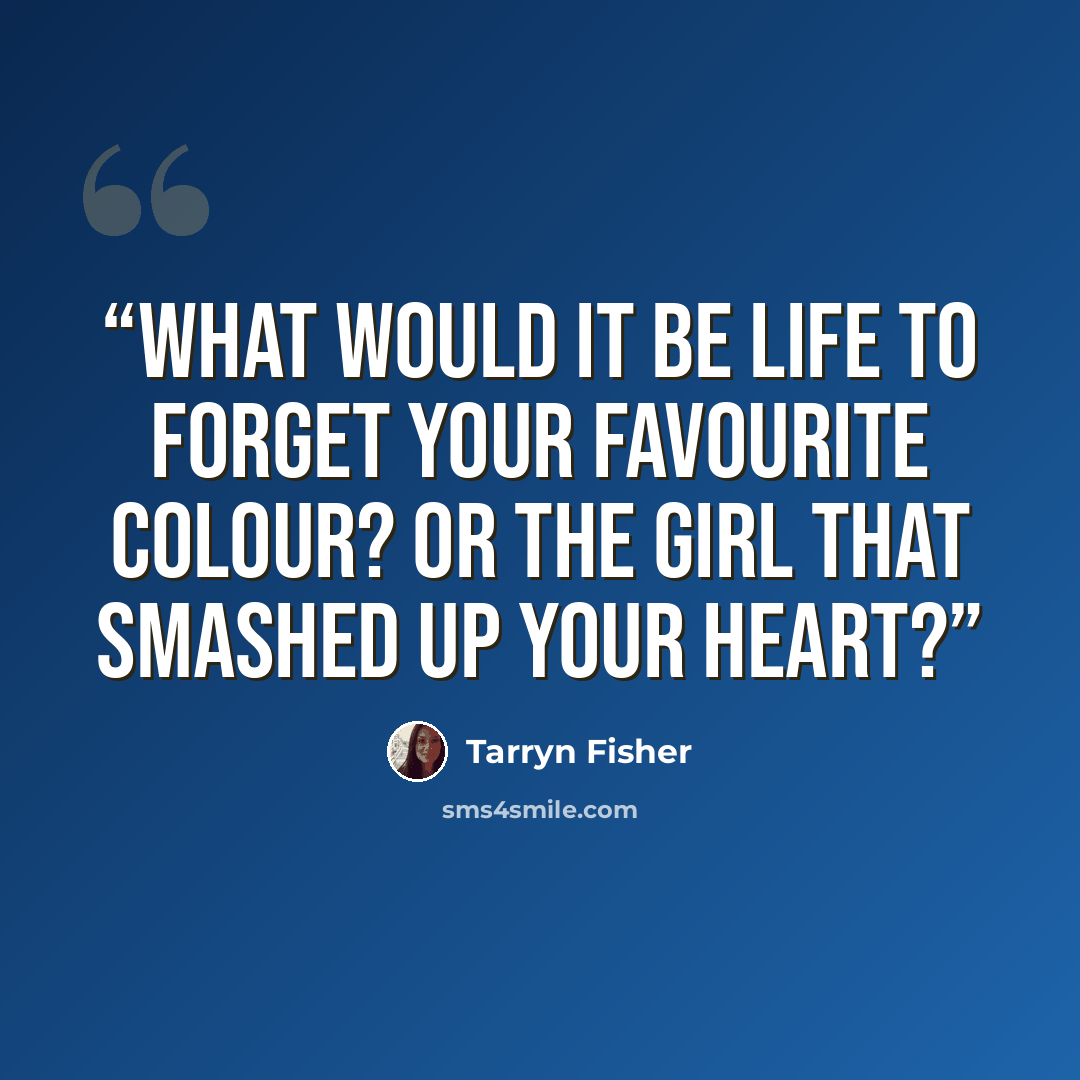 “What would it be life to forget your favourite colour? Or the girl that smashed up your heart?” quote by Tarryn Fisher