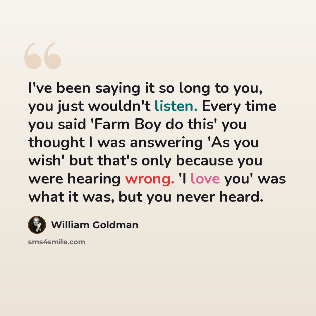 “I've been saying it so long to you, you just wouldn't listen. Every time you said 'Farm Boy do this' you thought I was answering 'As you wish' but that's only because you were hearing wrong. 'I love you' was what it was, but you never heard.” quote by William Goldman