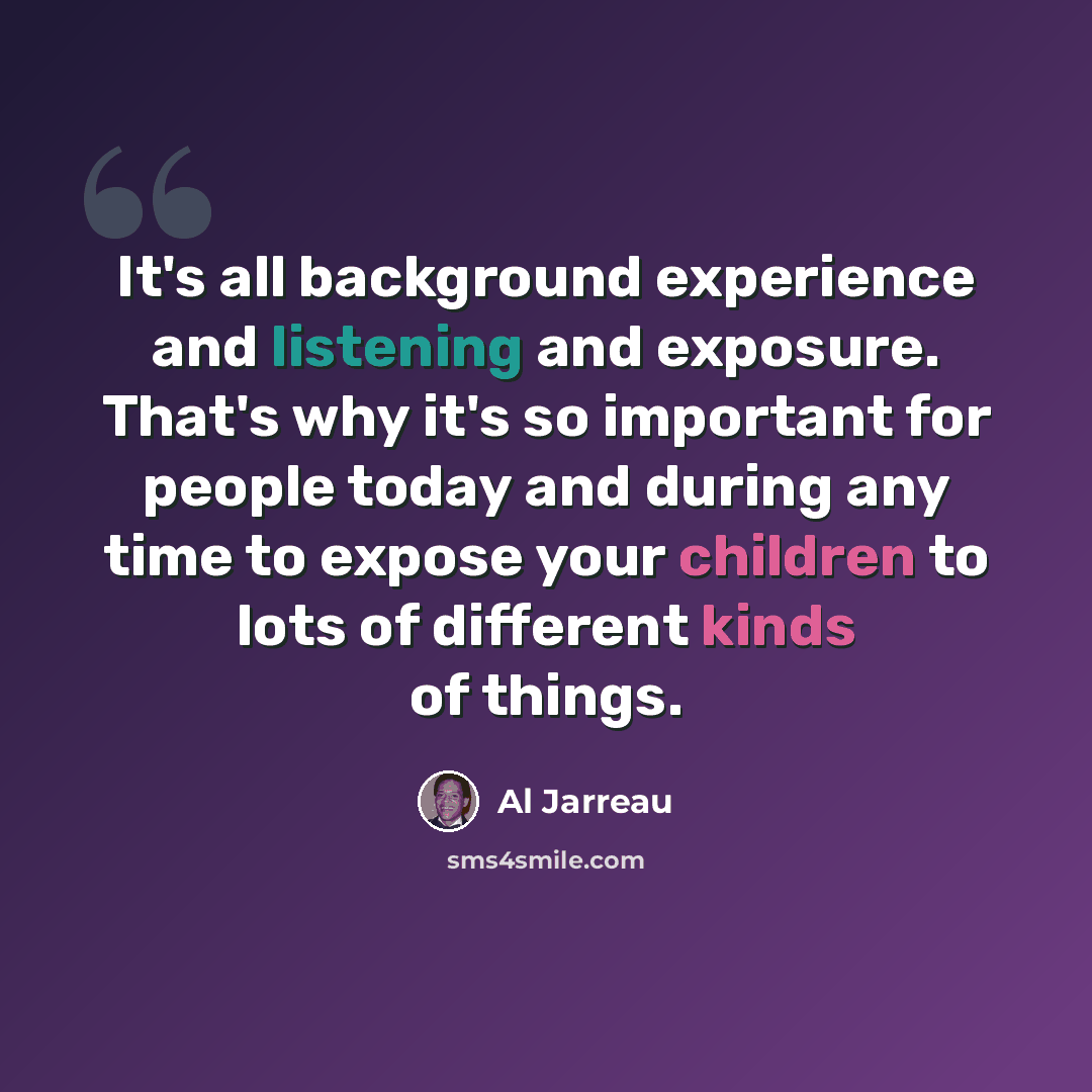 “It's all background experience and listening and exposure. That's why it's so important for people today and during any time to expose your children to lots of different kinds of things.” quote by Al Jarreau