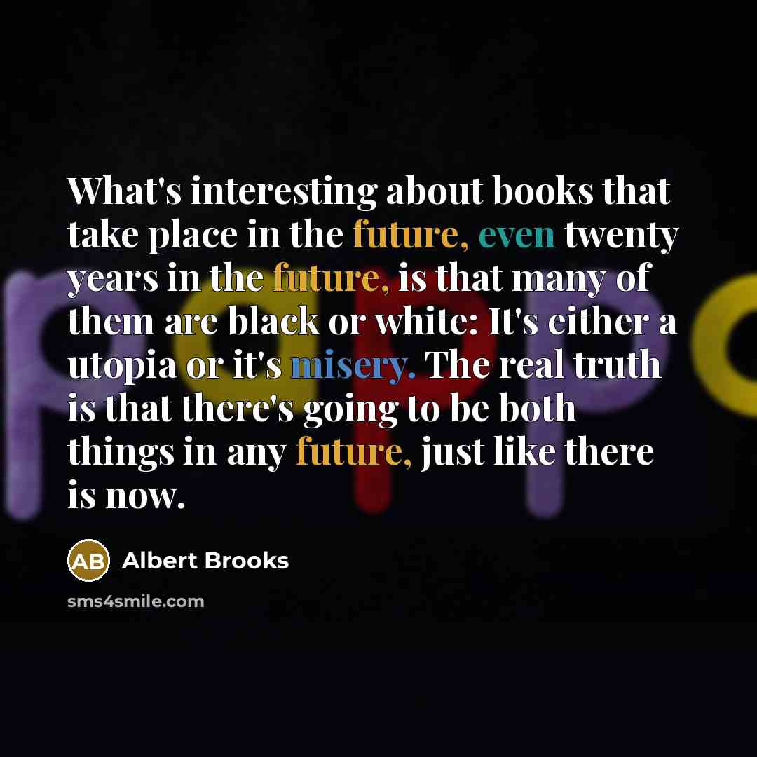 “What's interesting about books that take place in the future, even twenty years in the future, is that many of them are black or white: It's either a utopia or it's misery. The real truth is that there's going to be both things in any future, just like there is now.” quote by Albert Brooks