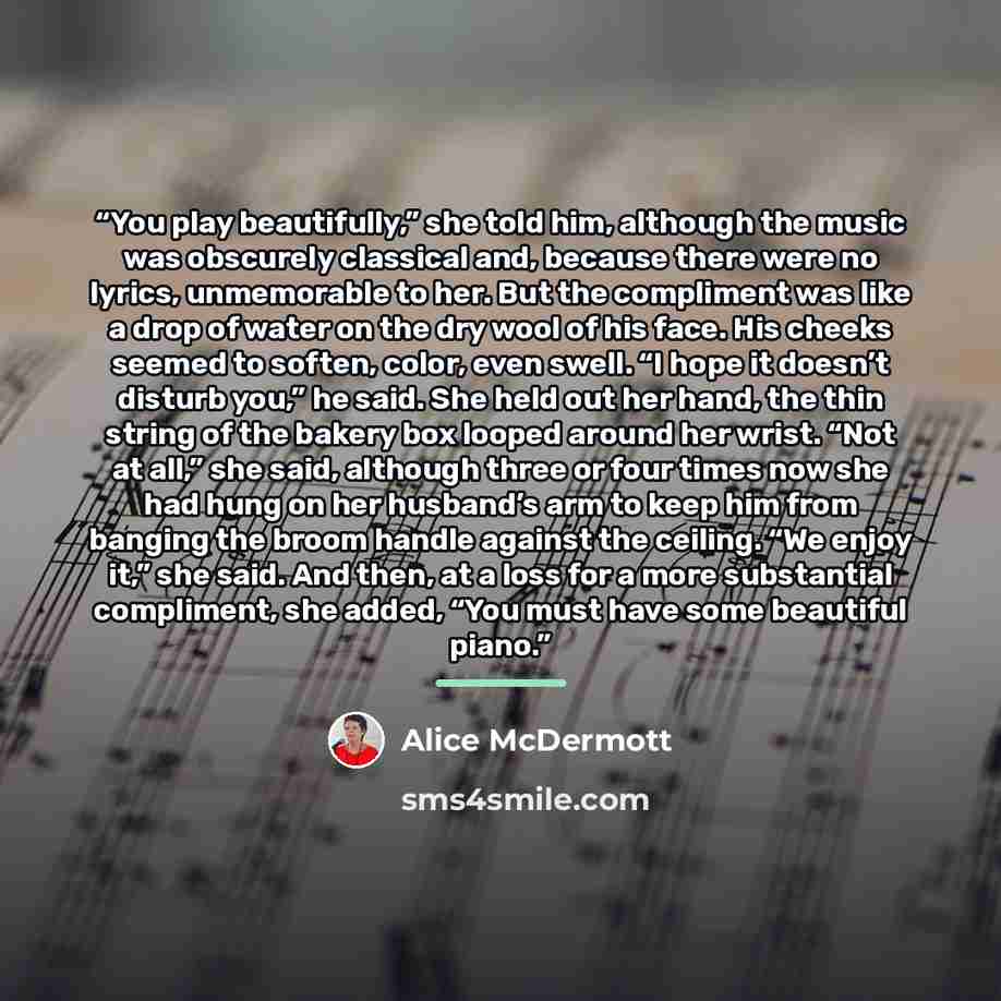 “You play beautifully,” she told him, although the music was obscurely classical and, because there were no lyrics, unmemorable to her. But the compliment was like a drop of water on the dry wool of his face. His cheeks seemed to soften, color, even swell. “I hope it doesn’t disturb you,” he said…” quote by Alice McDermott