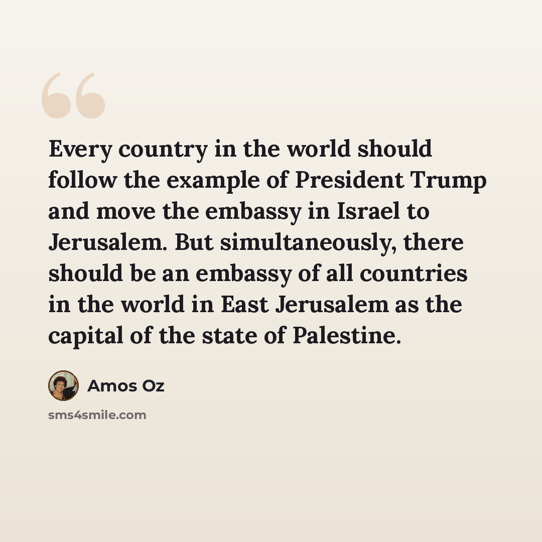 “Every country in the world should follow the example of President Trump and move the embassy in Israel to Jerusalem. But simultaneously, there should be an embassy of all countries in the world in East Jerusalem as the capital of the state of Palestine.” quote by Amos Oz