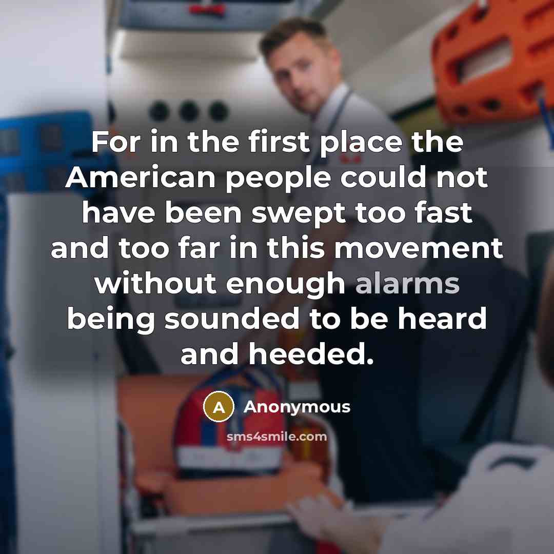 “For in the first place the American people could not have been swept too fast and too far in this movement without enough alarms being sounded to be heard and heeded.” quote by Anonymous