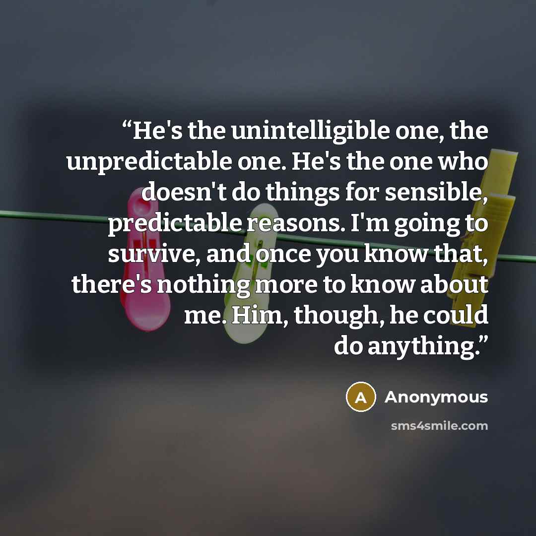 “He's the unintelligible one, the unpredictable one. He's the one who doesn't do things for sensible, predictable reasons. I'm going to survive, and once you know that, there's nothing more to know about me. Him, though, he could do anything.” quote by Anonymous
