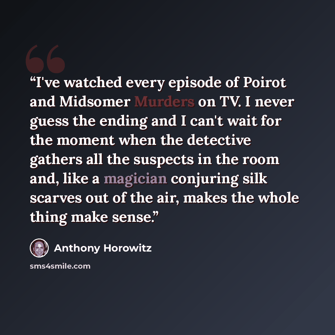 “I've watched every episode of Poirot and Midsomer Murders on TV. I never guess the ending and I can't wait for the moment when the detective gathers all the suspects in the room and, like a magician conjuring silk scarves out of the air, makes the whole thing make sense.” quote by Anthony Horowitz