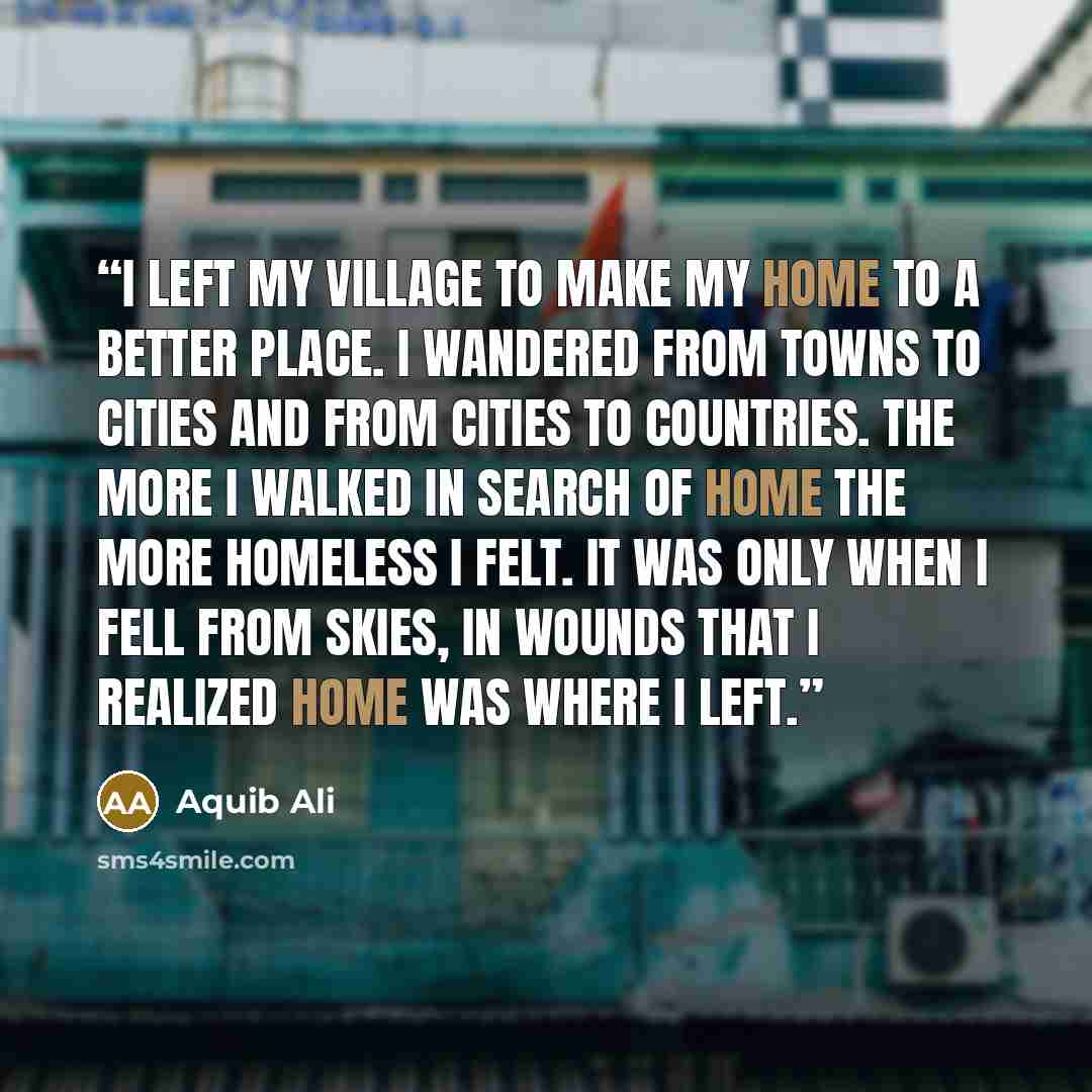 “I left my village to make my home to a better place. I wandered from towns to cities and from cities to countries. The more I walked in search of home the more homeless I felt. It was only when I fell from skies, in wounds that I realized home was where I left.” quote by Aquib Ali