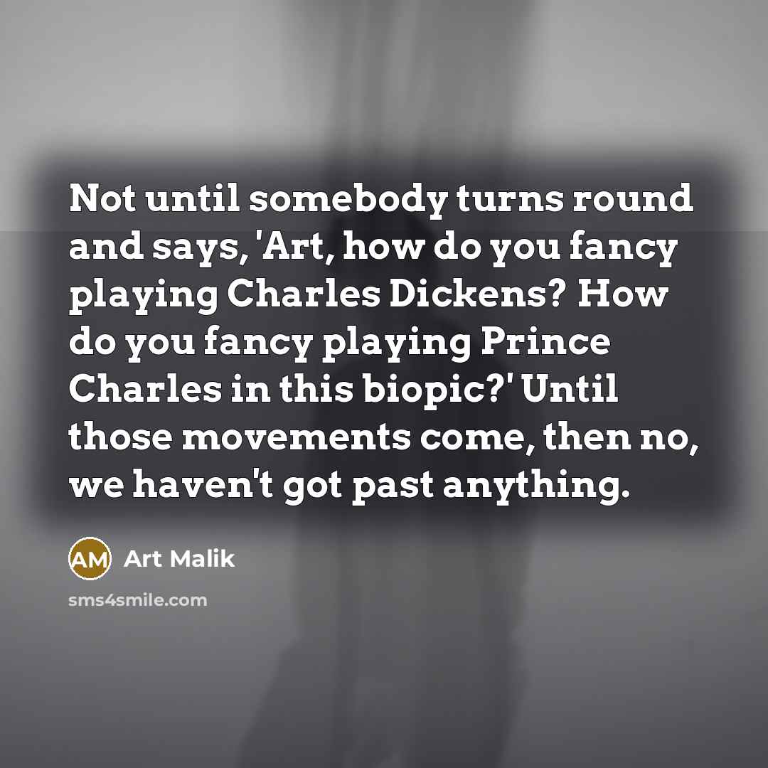 “Not until somebody turns round and says, 'Art, how do you fancy playing Charles Dickens? How do you fancy playing Prince Charles in this biopic?' Until those movements come, then no, we haven't got past anything.” quote by Art Malik