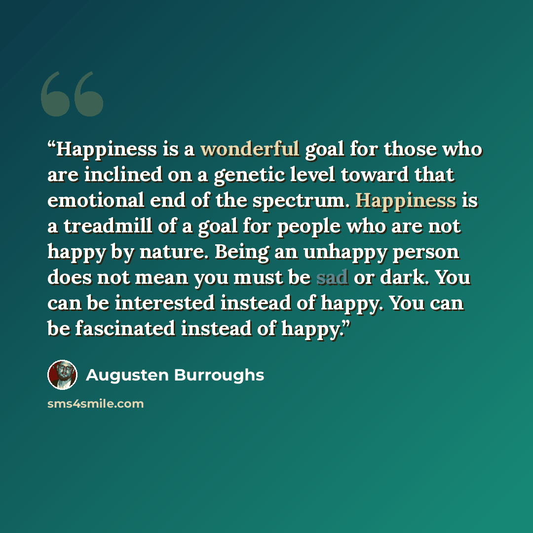 “Happiness is a wonderful goal for those who are inclined on a genetic level toward that emotional end of the spectrum. Happiness is a treadmill of a goal for people who are not happy by nature. Being an unhappy person does not mean you must be sad or dark. You can be interested instead of happy…” quote by Augusten Burroughs