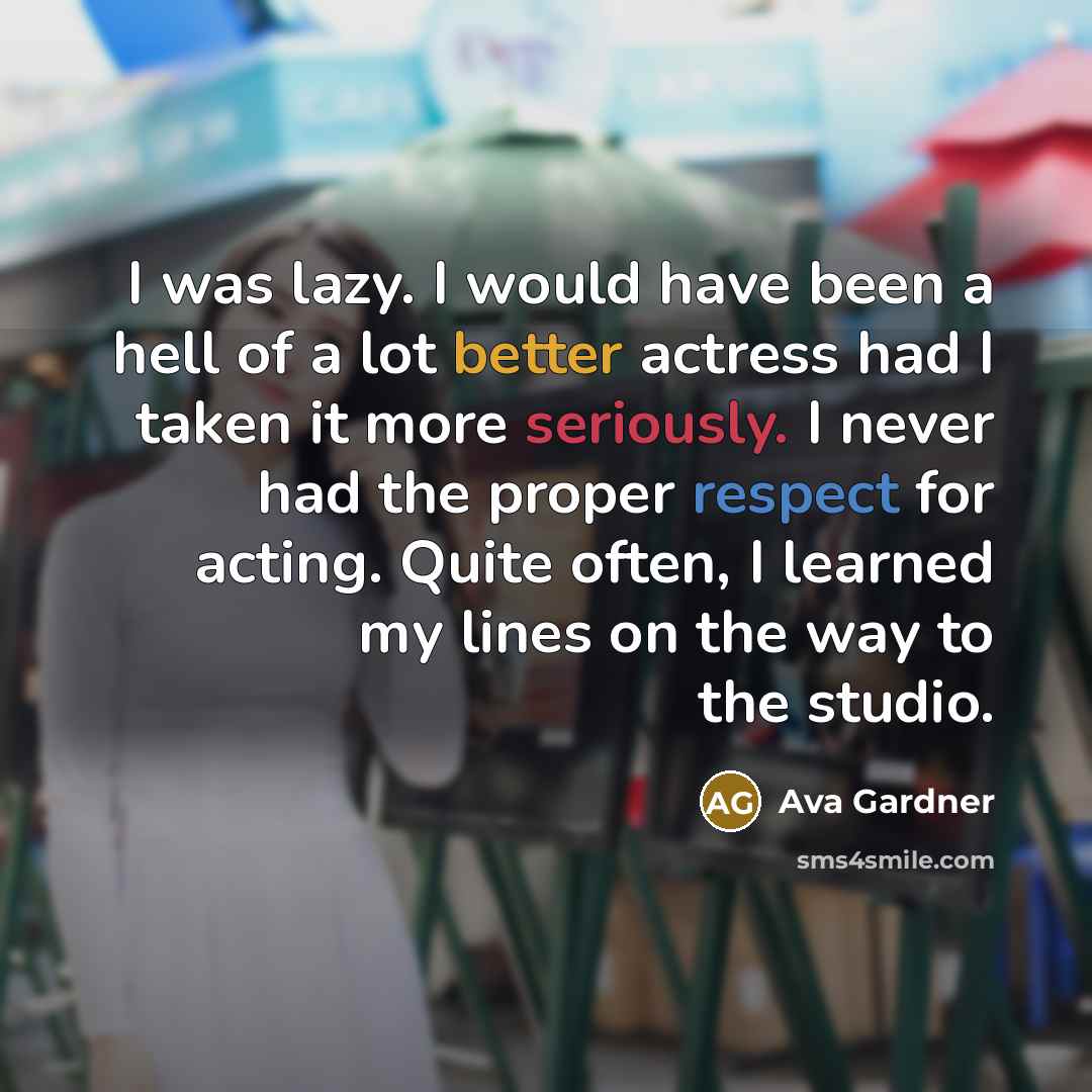 “I was lazy. I would have been a hell of a lot better actress had I taken it more seriously. I never had the proper respect for acting. Quite often, I learned my lines on the way to the studio.” quote by Ava Gardner