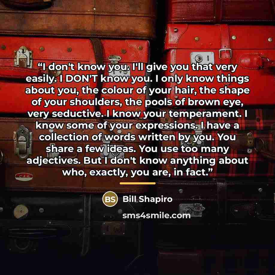 “I don't know you. I'll give you that very easily. I DON'T know you. I only know things about you, the colour of your hair, the shape of your shoulders, the pools of brown eye, very seductive. I know your temperament. I know some of your expressions. I have a collection of words written by you. You…” quote by Bill Shapiro