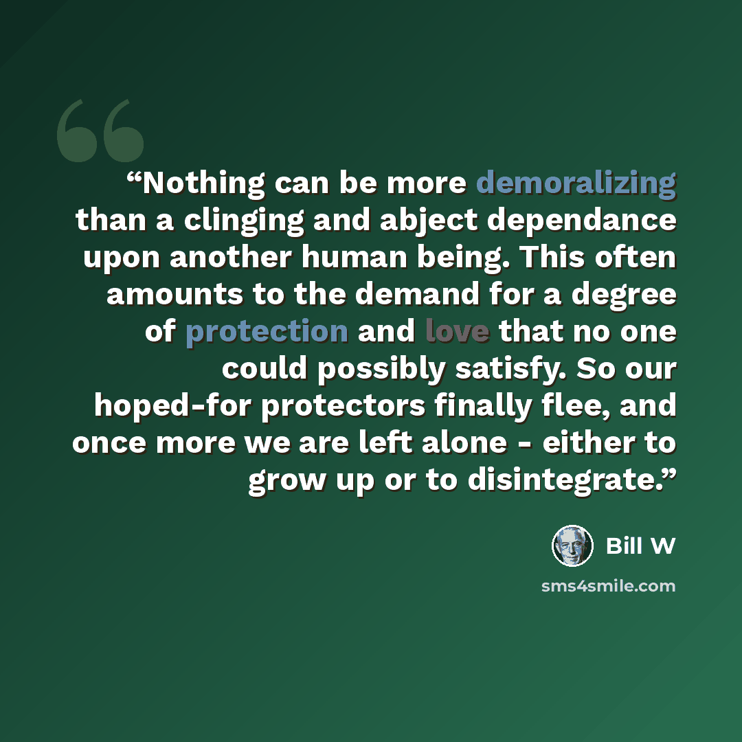 “Nothing can be more demoralizing than a clinging and abject dependance upon another human being. This often amounts to the demand for a degree of protection and love that no one could possibly satisfy. So our hoped-for protectors finally flee, and once more we are left alone - either to grow up or…” quote by Bill W