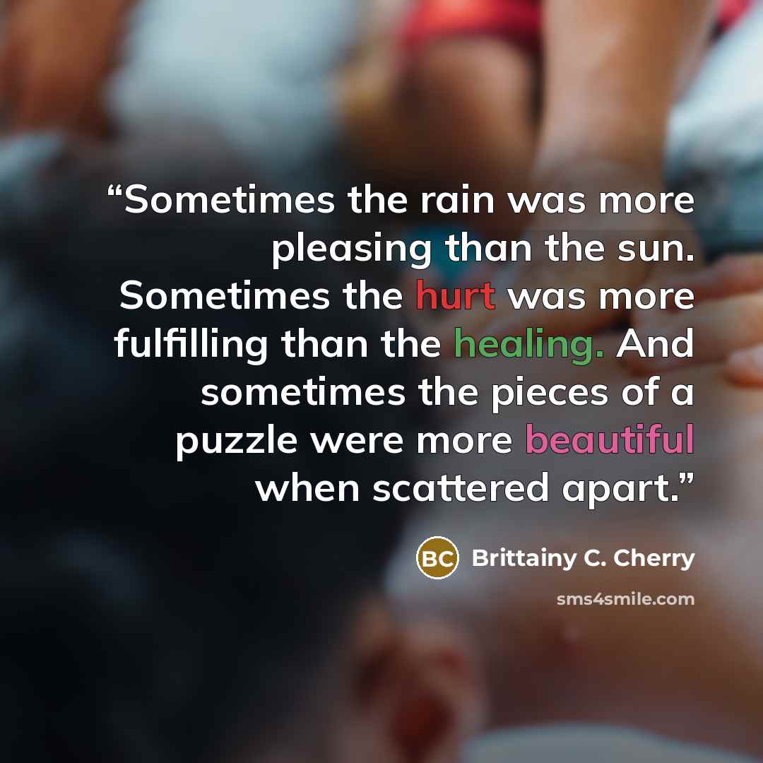 “Sometimes the rain was more pleasing than the sun. Sometimes the hurt was more fulfilling than the healing. And sometimes the pieces of a puzzle were more beautiful when scattered apart.” quote by Brittainy C. Cherry