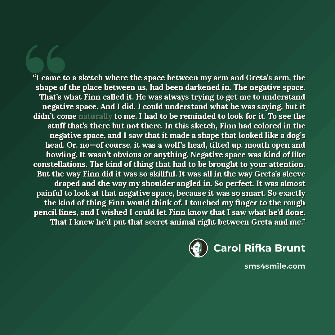 “I came to a sketch where the space between my arm and Greta’s arm, the shape of the place between us, had been darkened in. The negative space. That’s what Finn called it. He was always trying to get me to understand negative space. And I did. I could understand what he was saying, but it didn’t…” quote by Carol Rifka Brunt