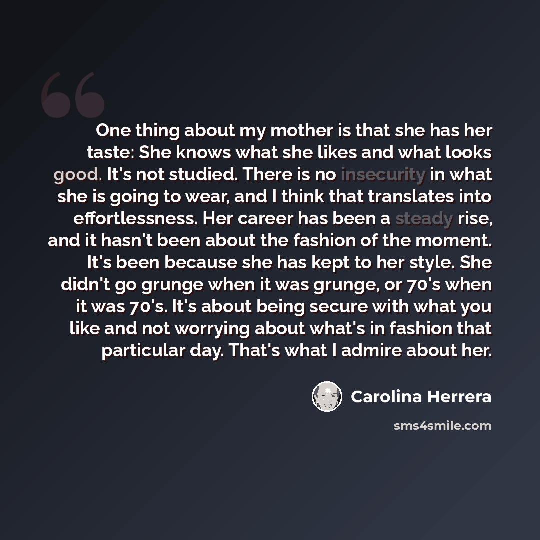 “One thing about my mother is that she has her taste: She knows what she likes and what looks good. It's not studied. There is no insecurity in what she is going to wear, and I think that translates into effortlessness. Her career has been a steady rise, and it hasn't been about the fashion of the…” quote by Carolina Herrera