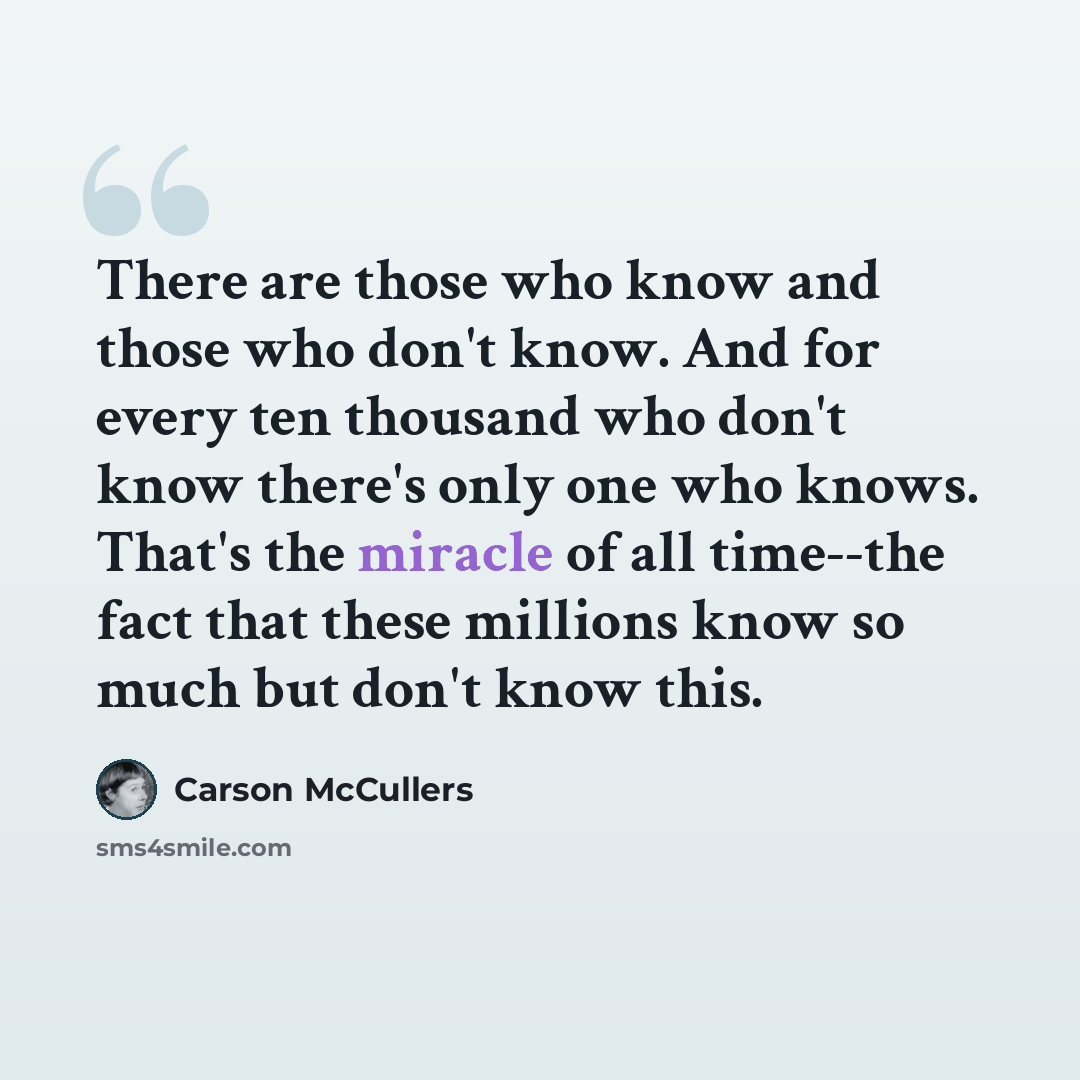 “There are those who know and those who don't know. And for every ten thousand who don't know there's only one who knows. That's the miracle of all time--the fact that these millions know so much but don't know this.” quote by Carson McCullers
