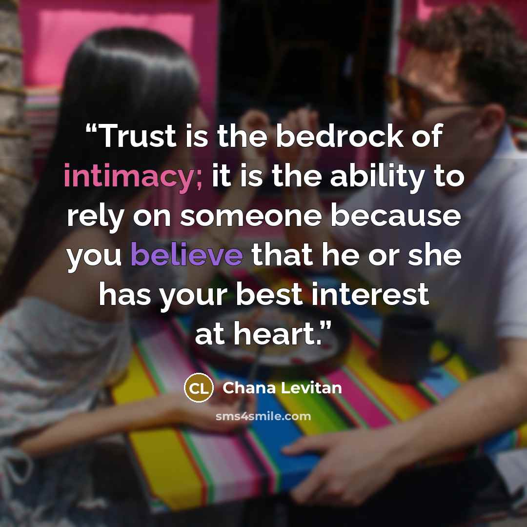 “Trust is the bedrock of intimacy; it is the ability to rely on someone because you believe that he or she has your best interest at heart.” quote by Chana Levitan