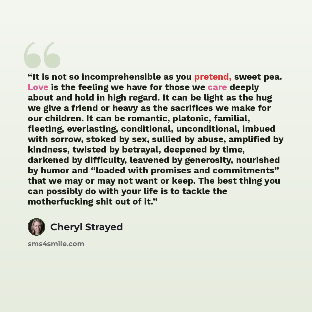 “It is not so incomprehensible as you pretend, sweet pea. Love is the feeling we have for those we care deeply about and hold in high regard. It can be light as the hug we give a friend or heavy as the sacrifices we make for our children. It can be romantic, platonic, familial, fleeting…” quote by Cheryl Strayed