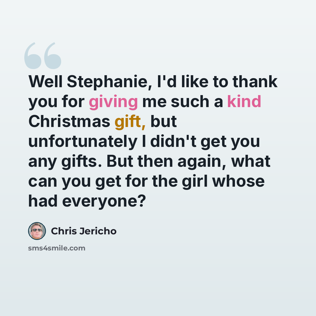“Well Stephanie, I'd like to thank you for giving me such a kind Christmas gift, but unfortunately I didn't get you any gifts. But then again, what can you get for the girl whose had everyone?” quote by Chris Jericho