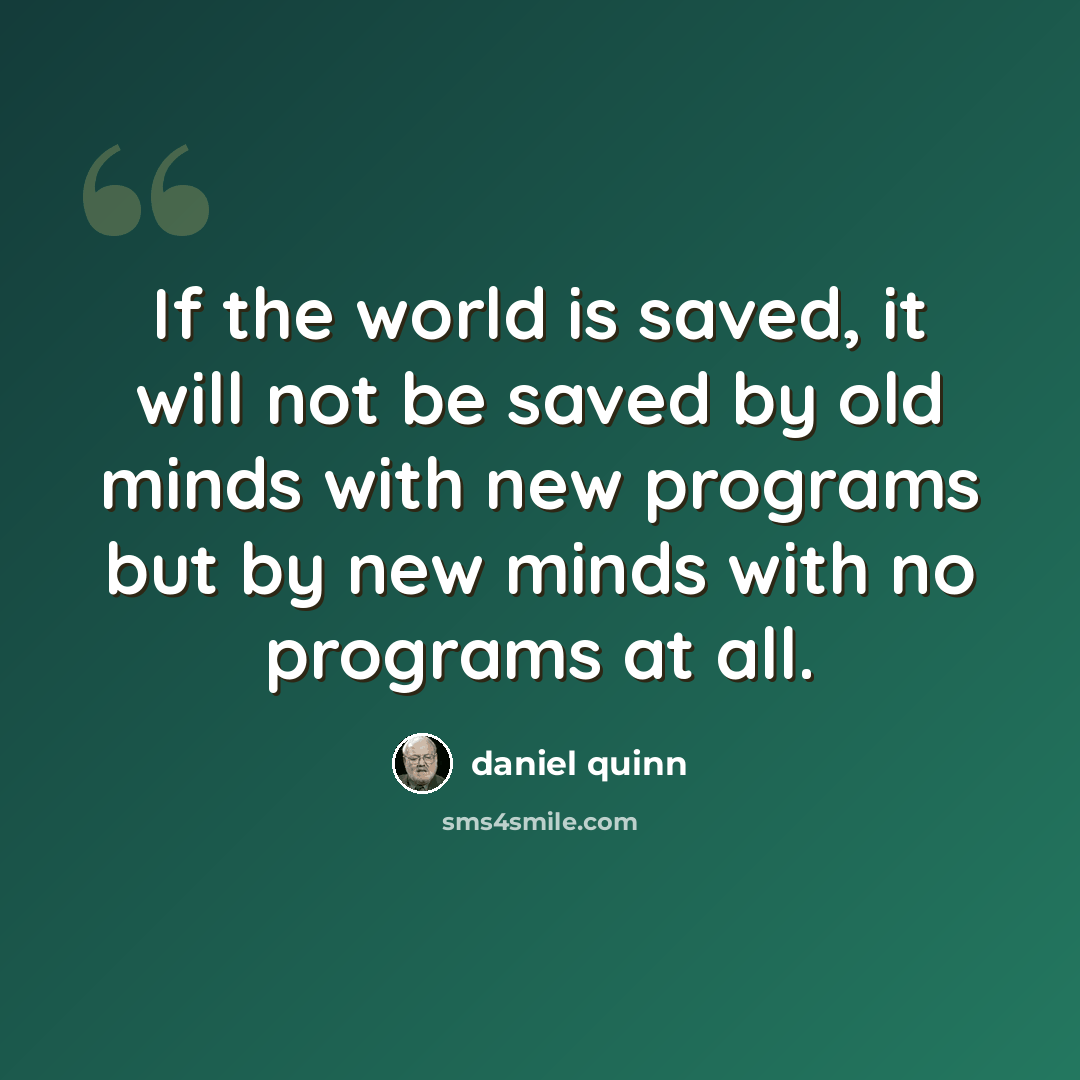 “If the world is saved, it will not be saved by old minds with new programs but by new minds with no programs at all.” quote by Daniel Quinn