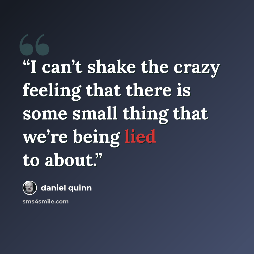 “I can’t shake the crazy feeling that there is some small thing that we’re being lied to about.” quote by Daniel Quinn