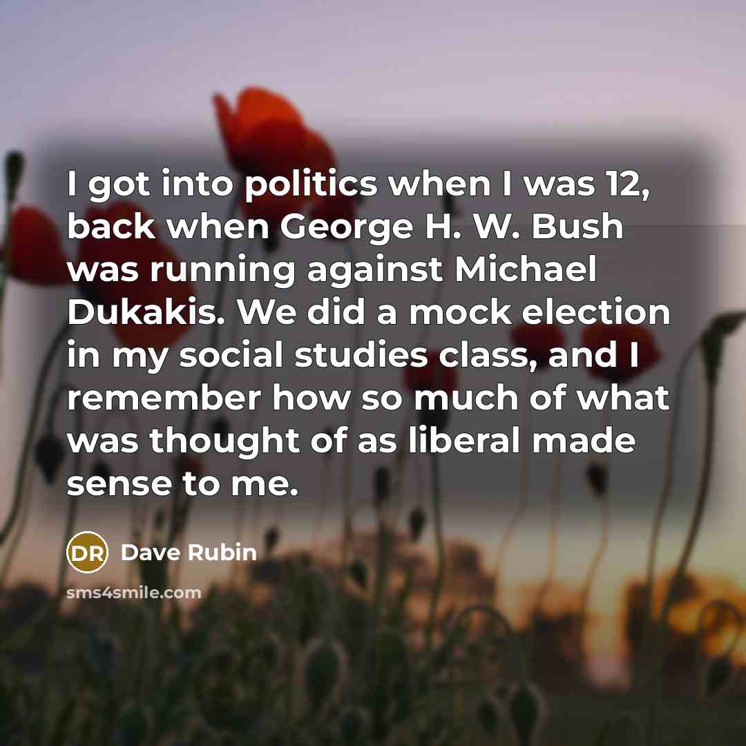 “I got into politics when I was 12, back when George H. W. Bush was running against Michael Dukakis. We did a mock election in my social studies class, and I remember how so much of what was thought of as liberal made sense to me.” quote by Dave Rubin