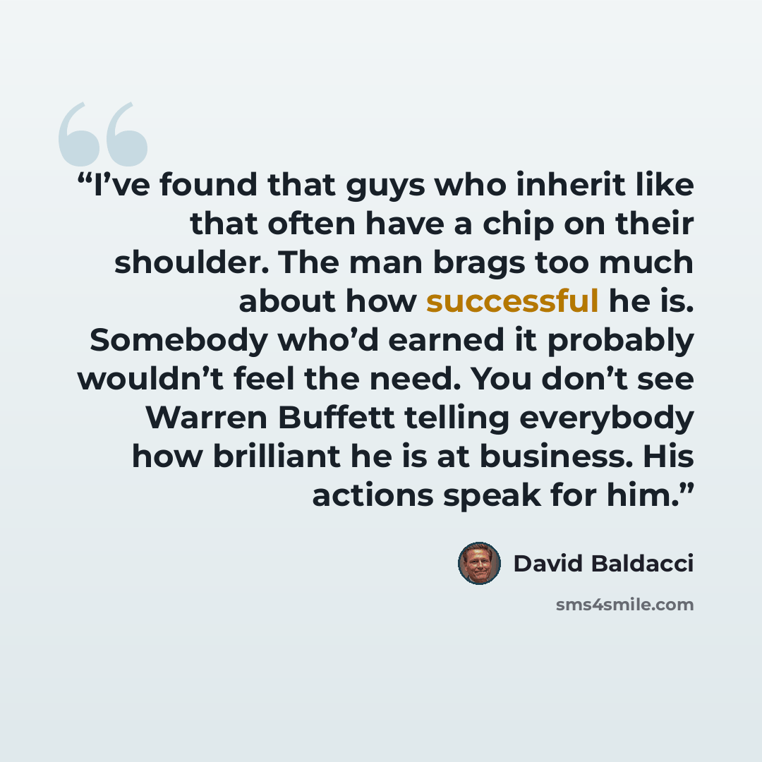 “I’ve found that guys who inherit like that often have a chip on their shoulder. The man brags too much about how successful he is. Somebody who’d earned it probably wouldn’t feel the need. You don’t see Warren Buffett telling everybody how brilliant he is at business. His actions speak for him.” quote by David Baldacci