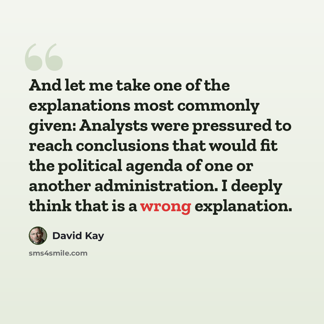 “And let me take one of the explanations most commonly given: Analysts were pressured to reach conclusions that would fit the political agenda of one or another administration. I deeply think that is a wrong explanation.” quote by David Kay