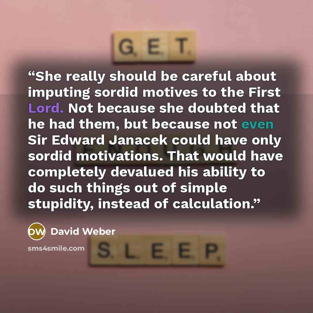 “She really should be careful about imputing sordid motives to the First Lord. Not because she doubted that he had them, but because not even Sir Edward Janacek could have only sordid motivations. That would have completely devalued his ability to do such things out of simple stupidity, instead of…” quote by David Weber