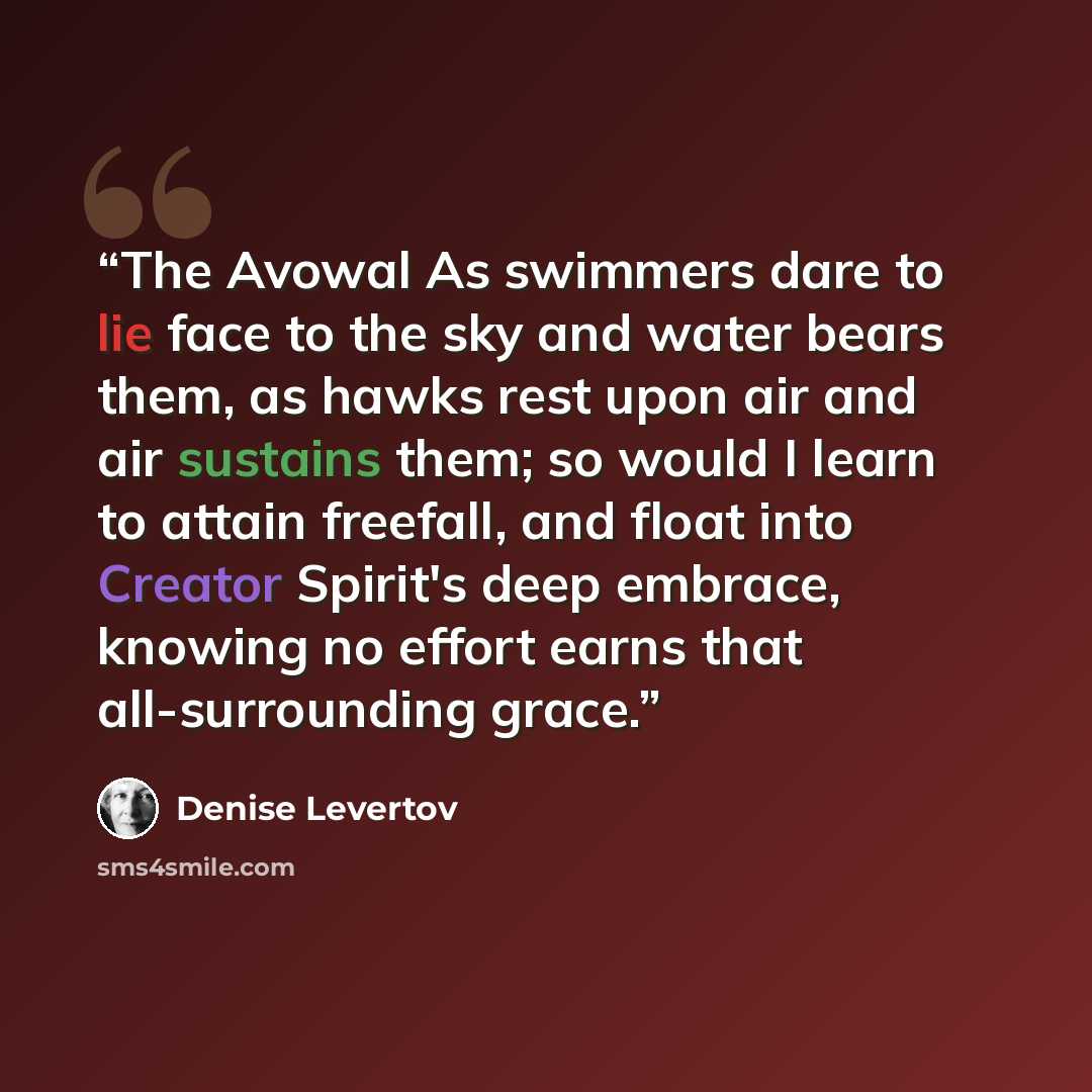 “The Avowal As swimmers dare to lie face to the sky and water bears them, as hawks rest upon air and air sustains them; so would I learn to attain freefall, and float into Creator Spirit's deep embrace, knowing no effort earns that all-surrounding grace.” quote by Denise Levertov