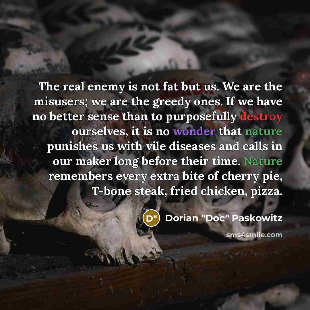 “The real enemy is not fat but us. We are the misusers; we are the greedy ones. If we have no better sense than to purposefully destroy ourselves, it is no wonder that nature punishes us with vile diseases and calls in our maker long before their time. Nature remembers every extra bite of cherry…” quote by Dorian "Doc" Paskowitz