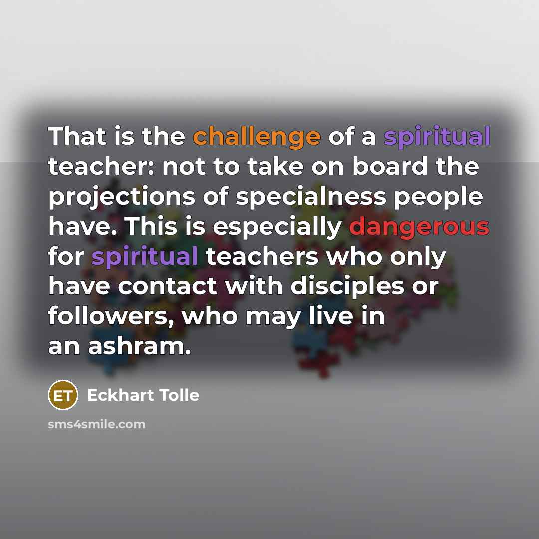 “That is the challenge of a spiritual teacher: not to take on board the projections of specialness people have. This is especially dangerous for spiritual teachers who only have contact with disciples or followers, who may live in an ashram.” quote by Eckhart Tolle