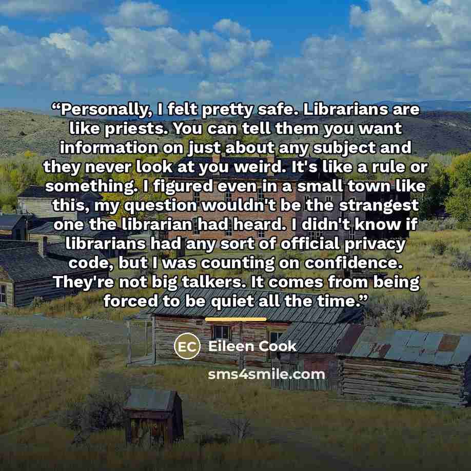 “Personally, I felt pretty safe. Librarians are like priests. You can tell them you want information on just about any subject and they never look at you weird. It's like a rule or something. I figured even in a small town like this, my question wouldn't be the strangest one the librarian had…” quote by Eileen Cook