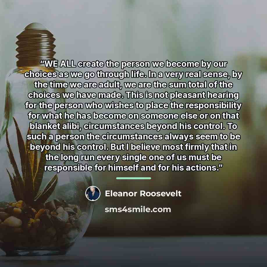 “WE ALL create the person we become by our choices as we go through life. In a very real sense, by the time we are adult, we are the sum total of the choices we have made. This is not pleasant hearing for the person who wishes to place the responsibility for what he has become on someone else or on…” quote by Eleanor Roosevelt