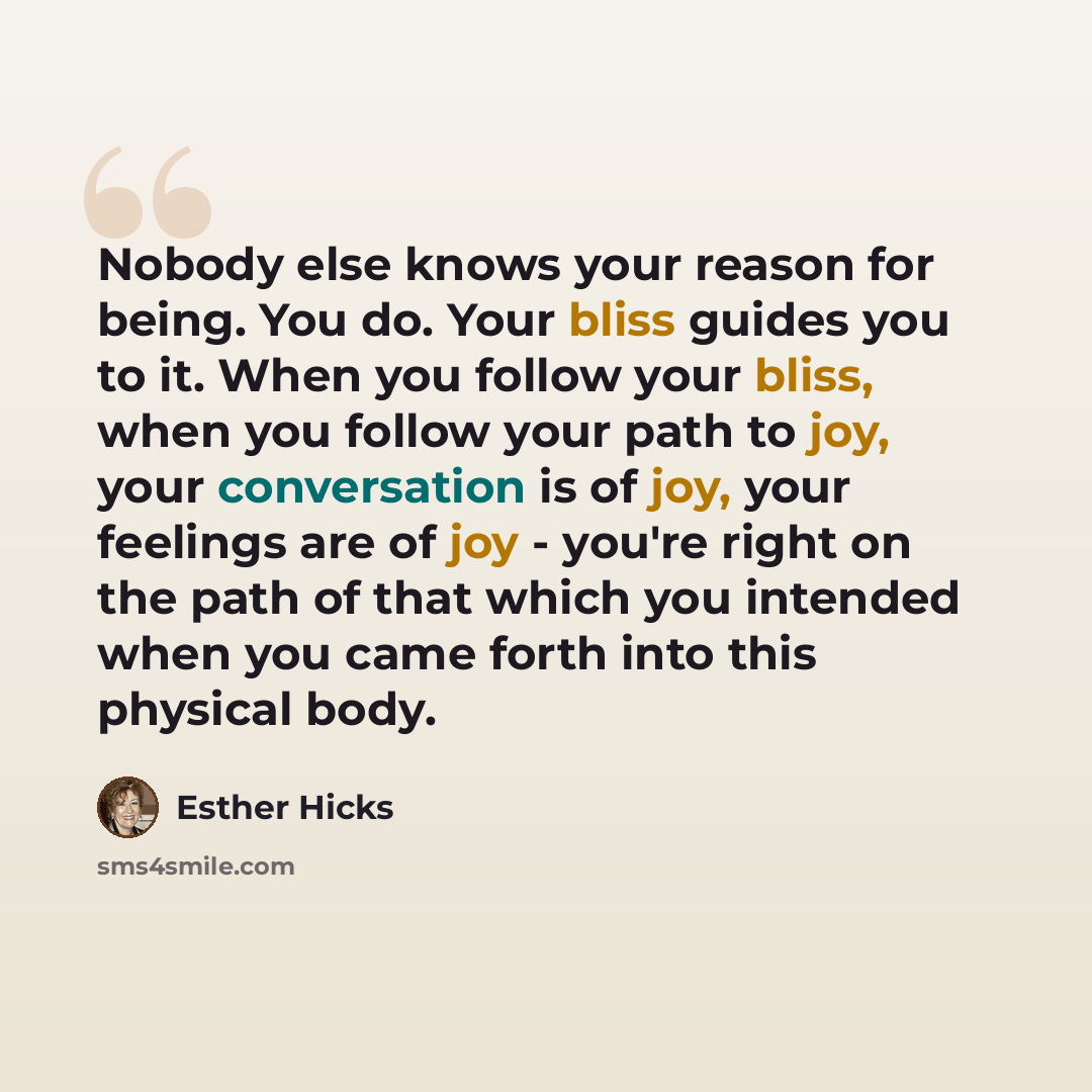 “Nobody else knows your reason for being. You do. Your bliss guides you to it. When you follow your bliss, when you follow your path to joy, your conversation is of joy, your feelings are of joy - you're right on the path of that which you intended when you came forth into this physical body.” quote by Esther Hicks