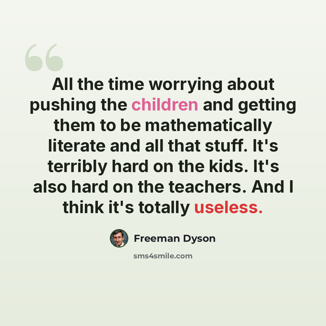 “All the time worrying about pushing the children and getting them to be mathematically literate and all that stuff. It's terribly hard on the kids. It's also hard on the teachers. And I think it's totally useless.” quote by Freeman Dyson