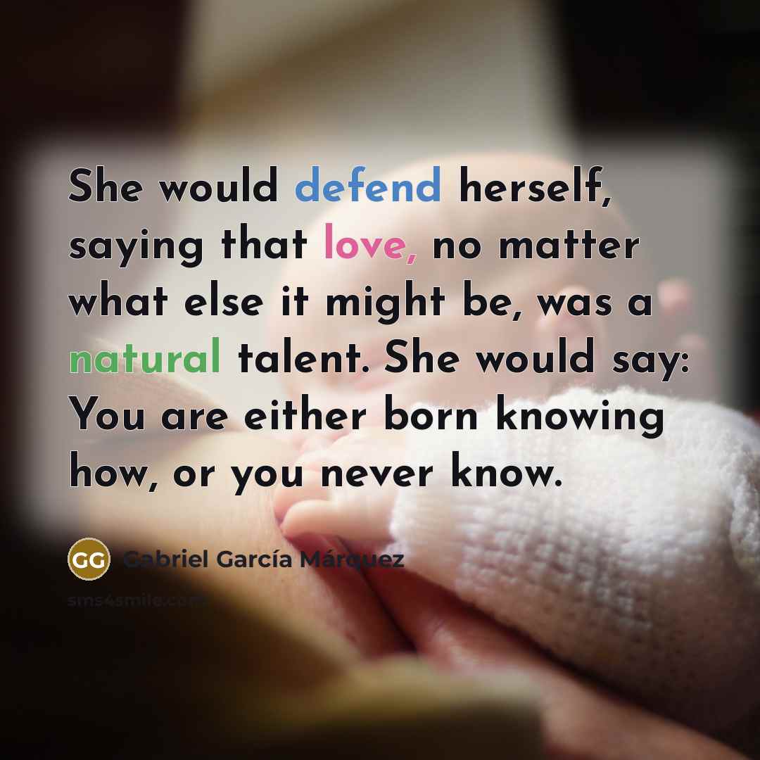 “She would defend herself, saying that love, no matter what else it might be, was a natural talent. She would say: You are either born knowing how, or you never know.” quote by Gabriel Garcia Marquez