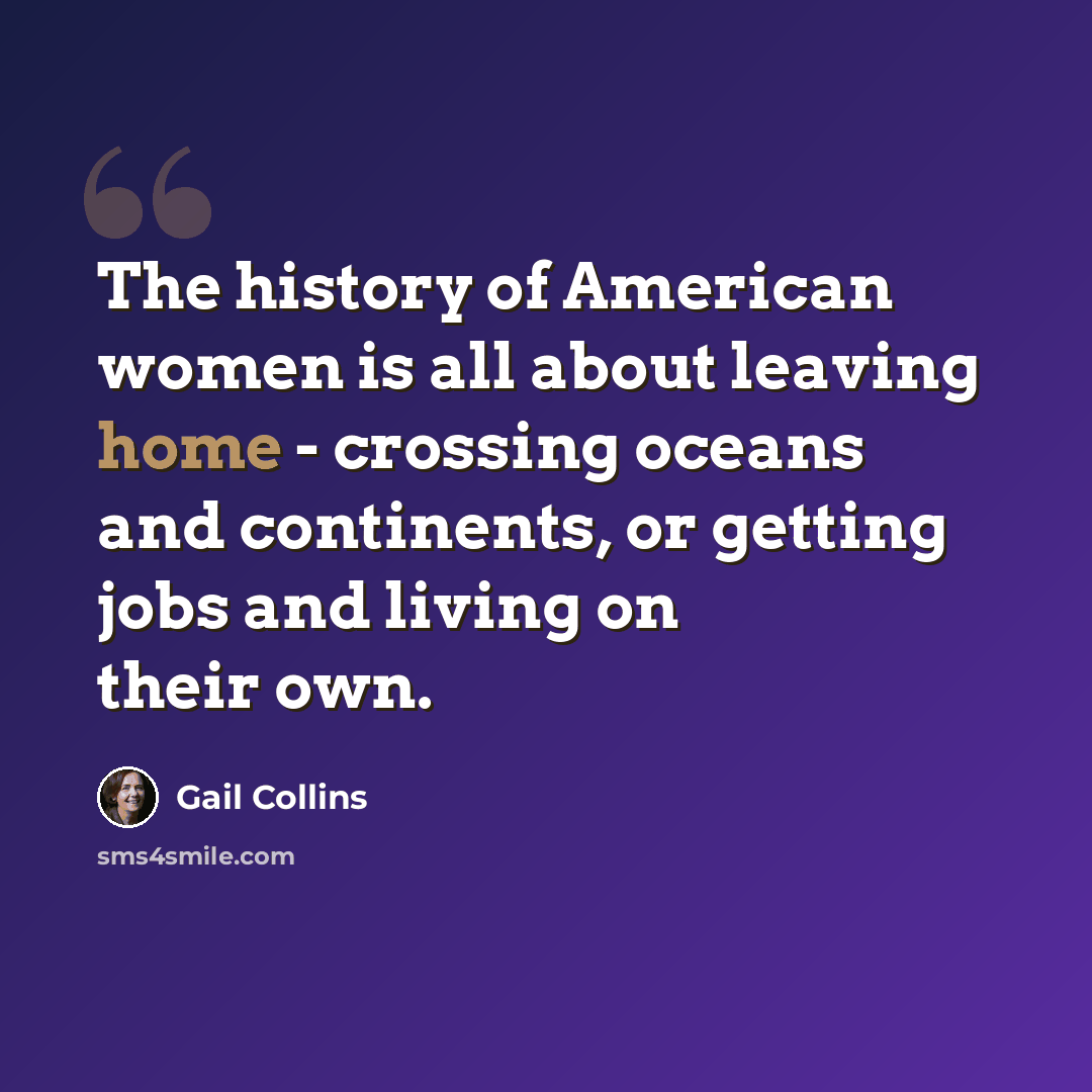 “The history of American women is all about leaving home - crossing oceans and continents, or getting jobs and living on their own.” quote by Gail Collins