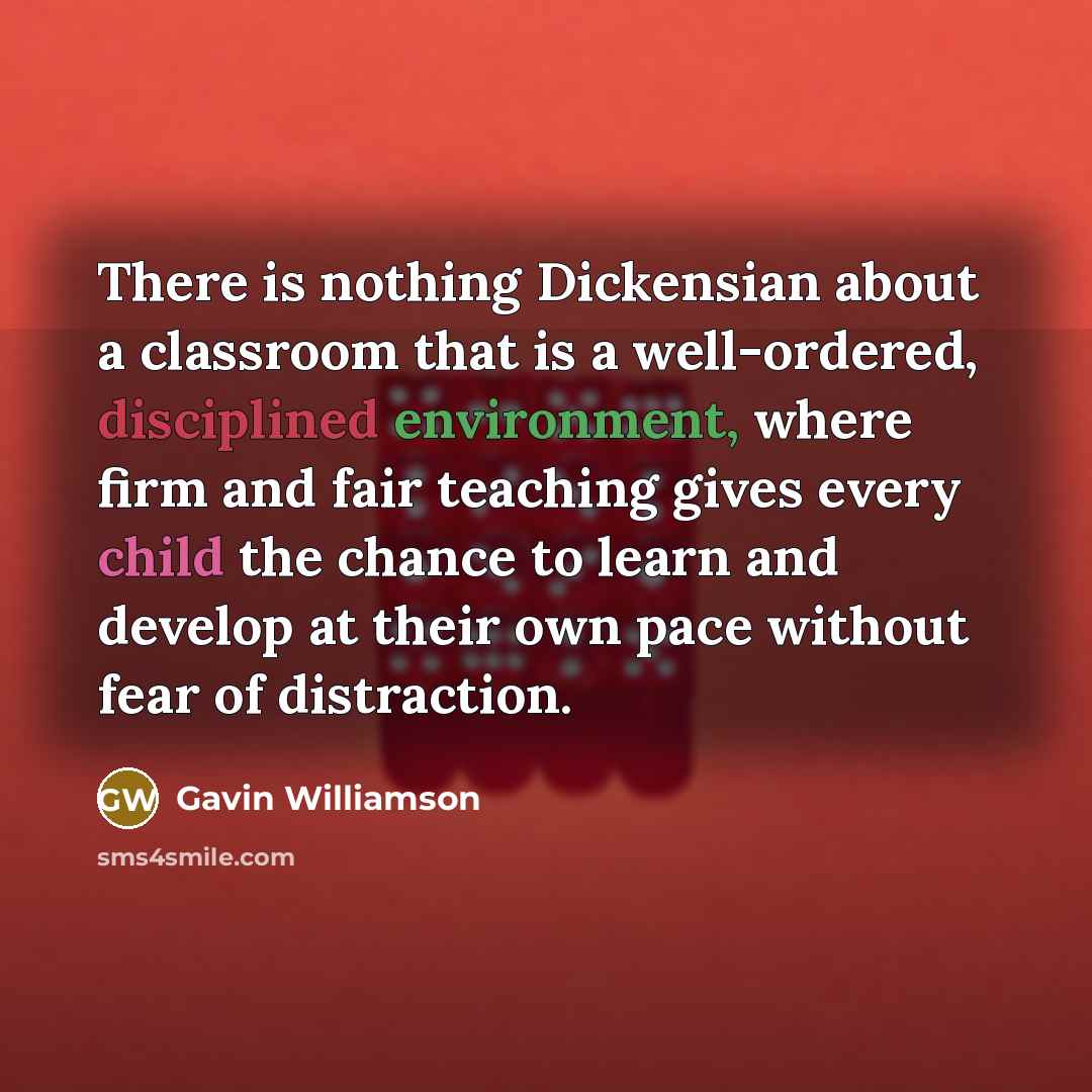 “There is nothing Dickensian about a classroom that is a well-ordered, disciplined environment, where firm and fair teaching gives every child the chance to learn and develop at their own pace without fear of distraction.” quote by Gavin Williamson