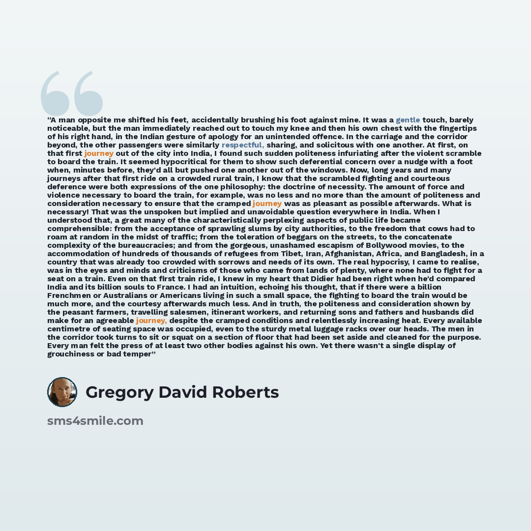 “A man opposite me shifted his feet, accidentally brushing his foot against mine. It was a gentle touch, barely noticeable, but the man immediately reached out to touch my knee and then his own chest with the fingertips of his right hand, in the Indian gesture of apology for an unintended offence…” quote by Gregory David Roberts