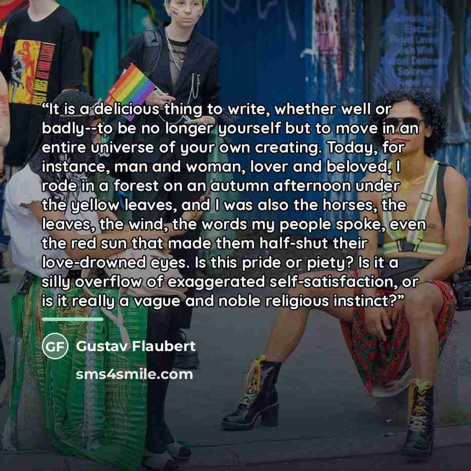 “It is a delicious thing to write, whether well or badly--to be no longer yourself but to move in an entire universe of your own creating. Today, for instance, man and woman, lover and beloved, I rode in a forest on an autumn afternoon under the yellow leaves, and I was also the horses, the leaves…” quote by Gustav Flaubert