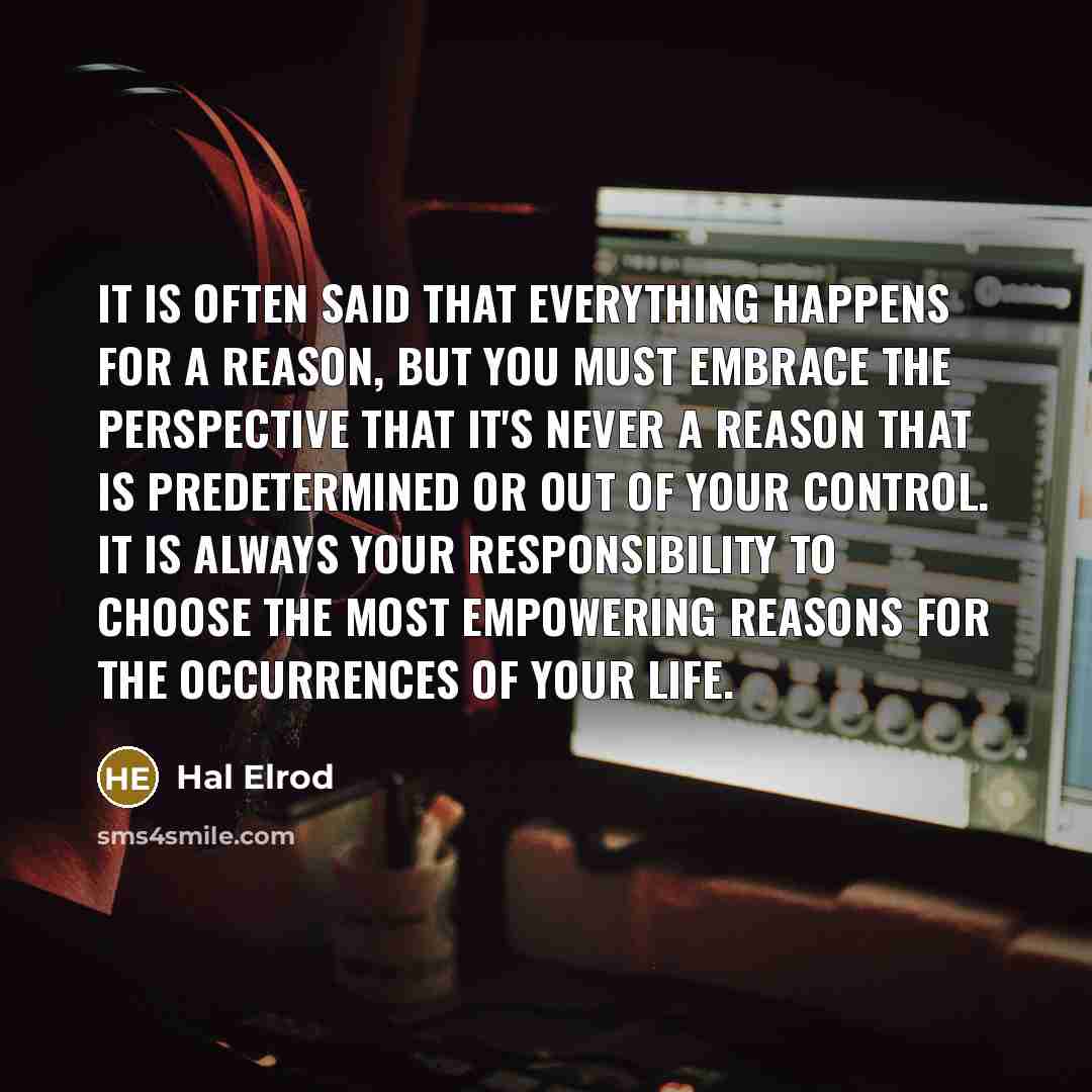 “It is often said that everything happens for a reason, but you must embrace the perspective that it's never a reason that is predetermined or out of your control. It is always your responsibility to choose the most empowering reasons for the occurrences of your life.” quote by Hal Elrod
