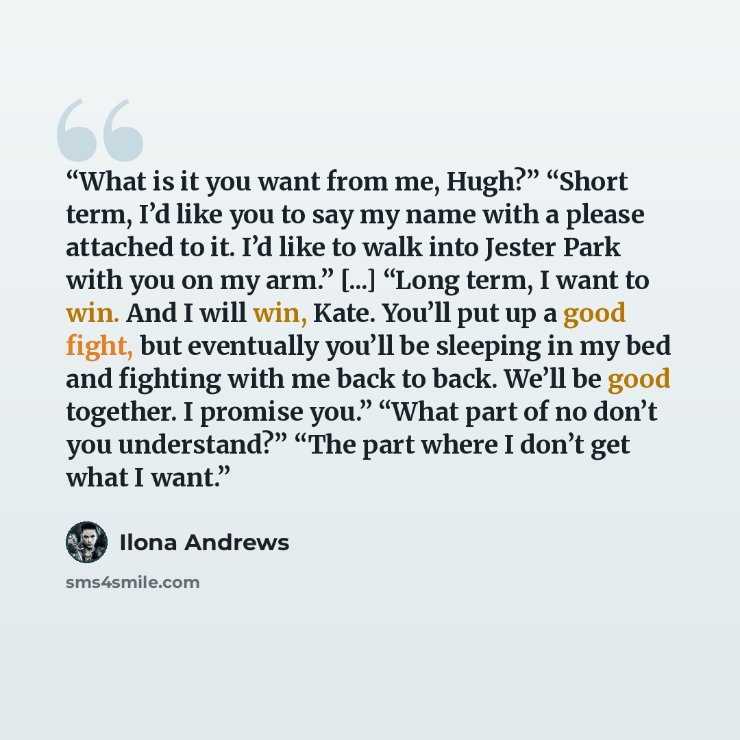 “What is it you want from me, Hugh?” “Short term, I’d like you to say my name with a please attached to it. I’d like to walk into Jester Park with you on my arm.” [...] “Long term, I want to win. And I will win, Kate. You’ll put up a good fight, but eventually you’ll be sleeping in my bed and…” quote by Ilona Andrews