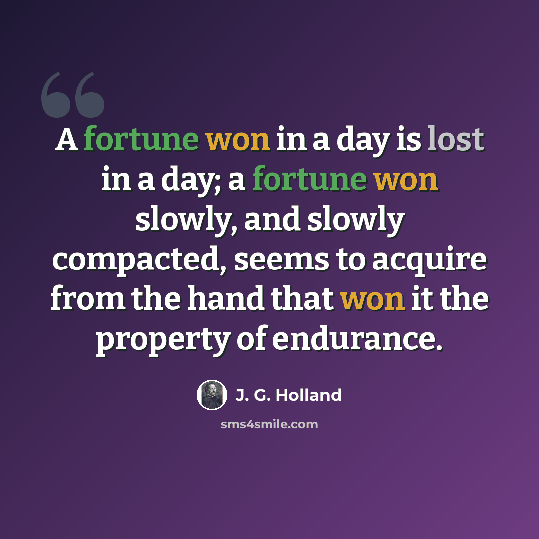 “A fortune won in a day is lost in a day; a fortune won slowly, and slowly compacted, seems to acquire from the hand that won it the property of endurance.” quote by J. G. Holland