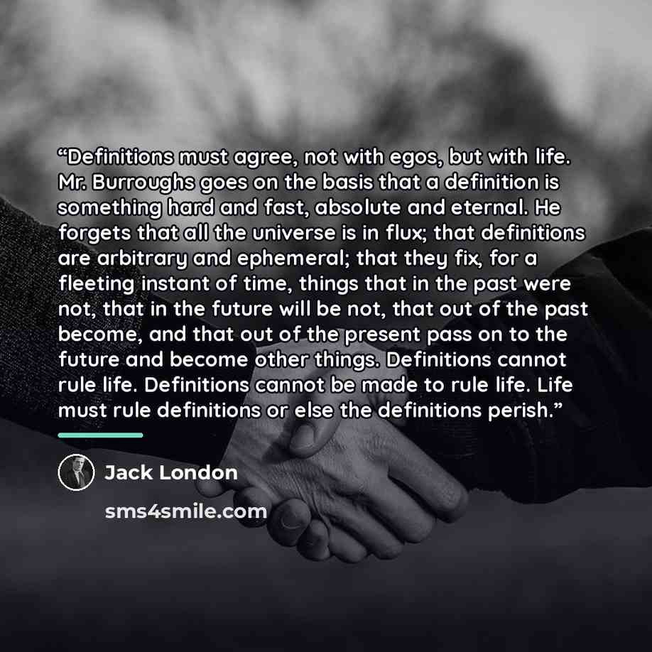 “Definitions must agree, not with egos, but with life. Mr. Burroughs goes on the basis that a definition is something hard and fast, absolute and eternal. He forgets that all the universe is in flux; that definitions are arbitrary and ephemeral; that they fix, for a fleeting instant of time, things…” quote by Jack London