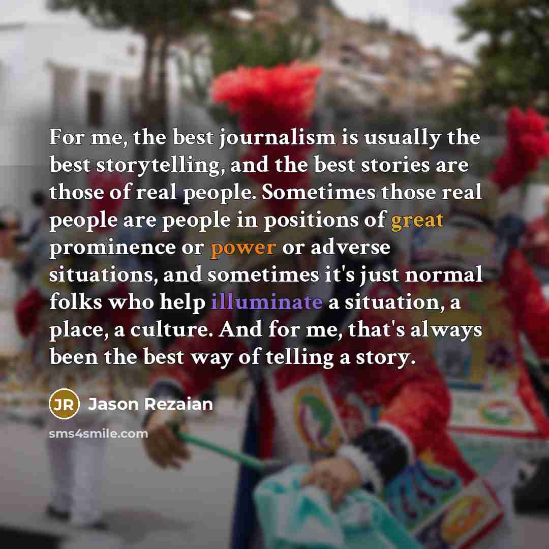 “For me, the best journalism is usually the best storytelling, and the best stories are those of real people. Sometimes those real people are people in positions of great prominence or power or adverse situations, and sometimes it's just normal folks who help illuminate a situation, a place, a…” quote by Jason Rezaian